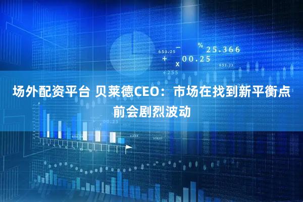 场外配资平台 贝莱德CEO：市场在找到新平衡点前会剧烈波动
