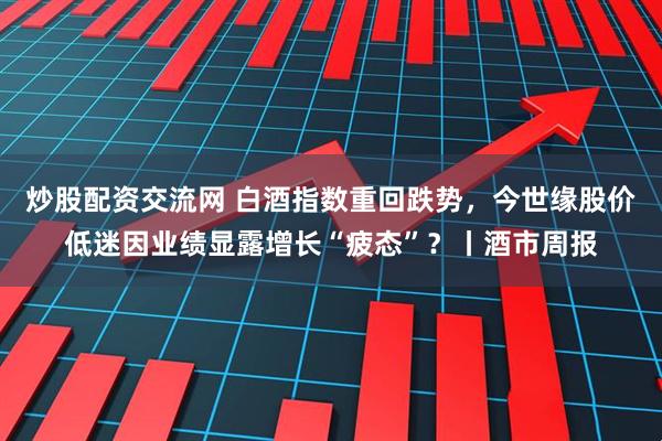 炒股配资交流网 白酒指数重回跌势，今世缘股价低迷因业绩显露增长“疲态”？丨酒市周报