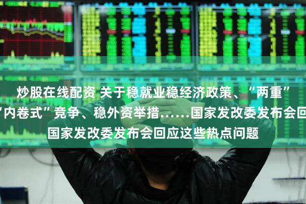炒股在线配资 关于稳就业稳经济政策、“两重”“两新”、整治“内卷式”竞争、稳外资举措……国家发改委发布会回应这些热点问题