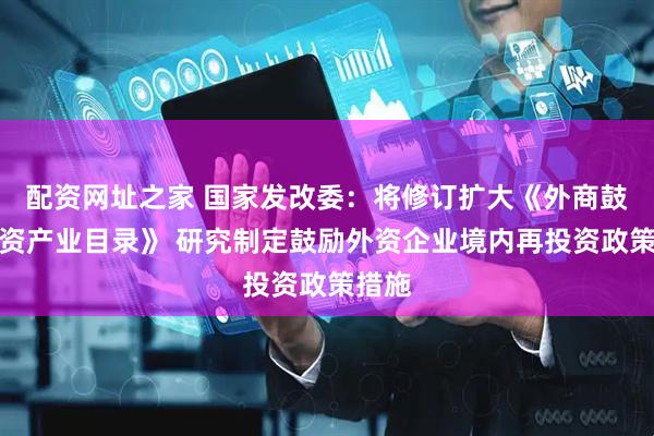 配资网址之家 国家发改委：将修订扩大《外商鼓励投资产业目录》 研究制定鼓励外资企业境内再投资政策措施