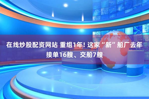 在线炒股配资网站 重组1年! 这家“新”船厂去年接单16艘、交船7艘