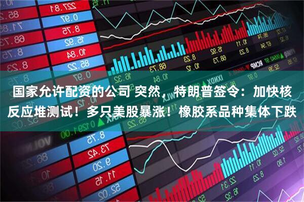国家允许配资的公司 突然，特朗普签令：加快核反应堆测试！多只美股暴涨！橡胶系品种集体下跌