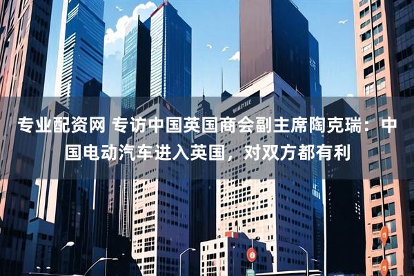 专业配资网 专访中国英国商会副主席陶克瑞：中国电动汽车进入英国，对双方都有利