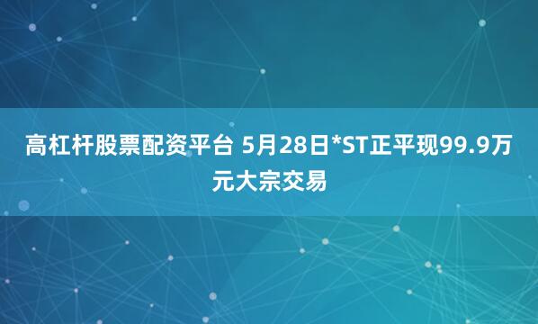 高杠杆股票配资平台 5月28日*ST正平现99.9万元大宗交易