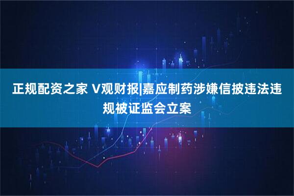 正规配资之家 V观财报|嘉应制药涉嫌信披违法违规被证监会立案