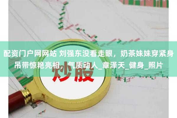 配资门户网网站 刘强东没看走眼，奶茶妹妹穿紧身吊带惊艳亮相，气质动人_章泽天_健身_照片