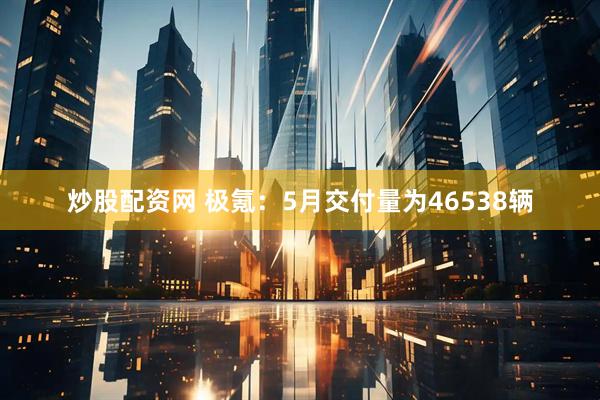 炒股配资网 极氪：5月交付量为46538辆