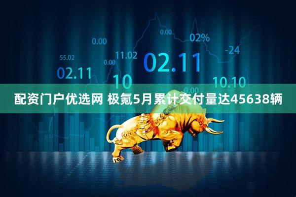 配资门户优选网 极氪5月累计交付量达45638辆