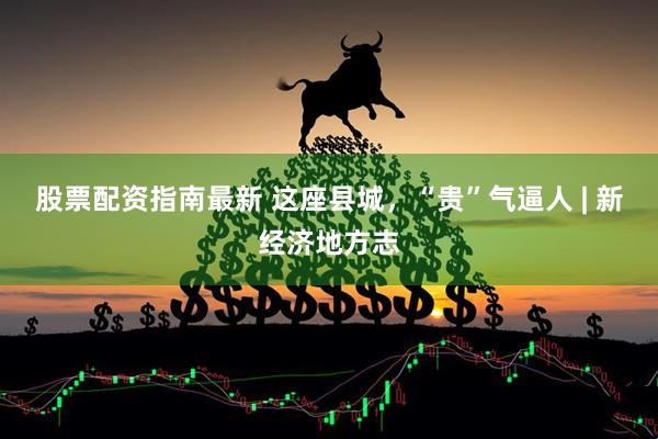 股票配资指南最新 这座县城，“贵”气逼人 | 新经济地方志