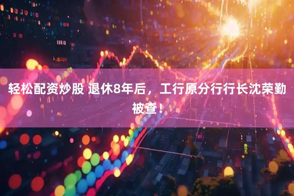 轻松配资炒股 退休8年后，工行原分行行长沈荣勤被查！