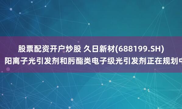 股票配资开户炒股 久日新材(688199.SH)：阳离子光引发剂和肟酯类电子级光引发剂正在规划中