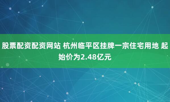 股票配资配资网站 杭州临平区挂牌一宗住宅用地 起始价为2.48亿元