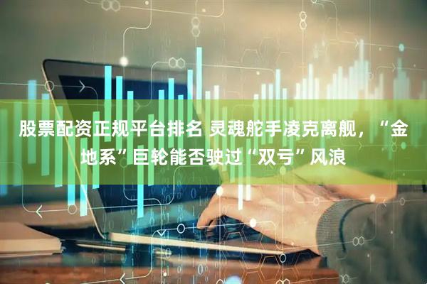 股票配资正规平台排名 灵魂舵手凌克离舰，“金地系”巨轮能否驶过“双亏”风浪