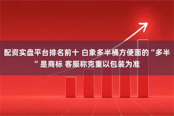 配资实盘平台排名前十 白象多半桶方便面的“多半”是商标 客服称克重以包装为准