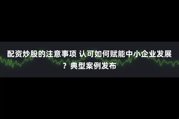 配资炒股的注意事项 认可如何赋能中小企业发展？典型案例发布