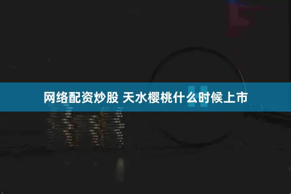 网络配资炒股 天水樱桃什么时候上市