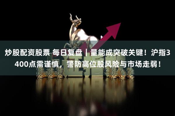 炒股配资股票 每日复盘｜量能成突破关键！沪指3400点需谨慎，警防高位股风险与市场走弱！