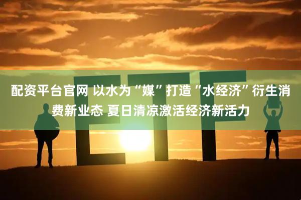 配资平台官网 以水为“媒”打造“水经济”衍生消费新业态 夏日清凉激活经济新活力