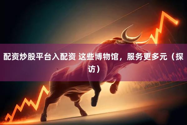 配资炒股平台入配资 这些博物馆，服务更多元（探访）