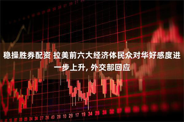 稳操胜券配资 拉美前六大经济体民众对华好感度进一步上升, 外交部回应