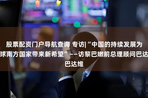 股票配资门户导航查询 专访|“中国的持续发展为全球南方国家带来新希望”——访黎巴嫩前总理顾问巴达维