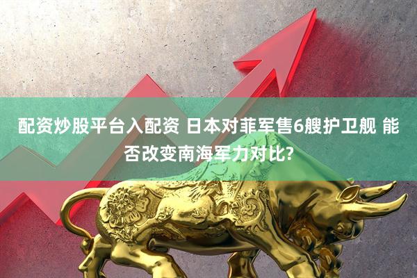 配资炒股平台入配资 日本对菲军售6艘护卫舰 能否改变南海军力对比?
