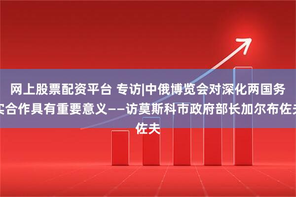 网上股票配资平台 专访|中俄博览会对深化两国务实合作具有重要意义——访莫斯科市政府部长加尔布佐夫
