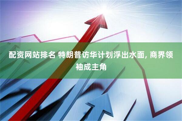 配资网站排名 特朗普访华计划浮出水面, 商界领袖成主角