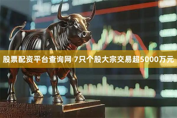 股票配资平台查询网 7只个股大宗交易超5000万元