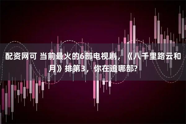 配资网可 当前最火的6部电视剧，《八千里路云和月》排第3，你在追哪部?