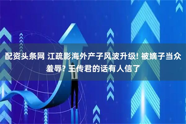 配资头条网 江疏影海外产子风波升级! 被嫡子当众羞辱? 王传君的话有人信了