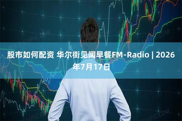 股市如何配资 华尔街见闻早餐FM-Radio | 2026年7月17日