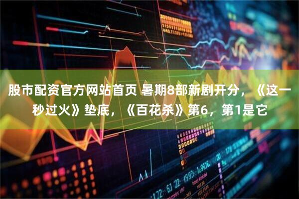 股市配资官方网站首页 暑期8部新剧开分，《这一秒过火》垫底，《百花杀》第6，第1是它