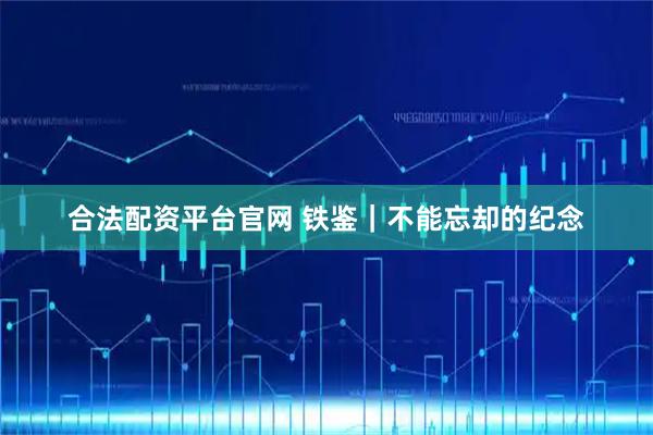 合法配资平台官网 铁鉴｜不能忘却的纪念